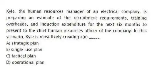 Kyle, the human resources manager of an electrical company, is preparing an estimate of the recruitment requirements, training overheads, and induction expenditure for the next six months to present to the chief human resources officer of the company. In this scenario, Kyle is most likely creating a(n) _____.
A) strategic plan
B) single-use plan
C) tactical plan
D) operational plan