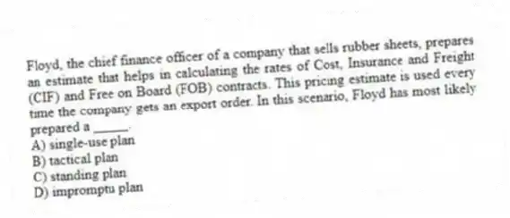 Floyd, the chief finance officer of a company that sells rubber sheets, prepares an estimate that helps in calculating the rates of Cost, Insurance and Freight (CIF) and Free on Board (FOB) contracts. This pricing estimate is used every time the company gets an export order. In this scenario, Floyd has most likely prepared a _____.
A) single-use plan
B) tactical plan
C) standing plan
D) impromptu plan