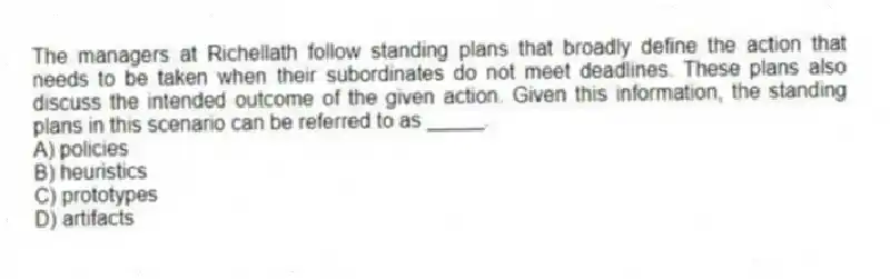 The managers at Richellath follow standing plans that broadly define the action that needs to be taken when their subordinates do not meet deadlines. These plans also discuss the intended outcome of the given action. Given this information, the standing plans in this scenario can be referred to as _____.
A) policies
B) heuristics
C) prototypes
D) artifacts