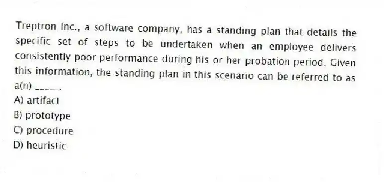 Treptron Inc., a software company, has a standing plan that details the specific set of steps to be undertaken when an employee delivers consistently poor performance during his or her probation period. Given this information, the standing plan in this scenario can be referred to as a(n) _____.
A) artifact
B) prototype
C) procedure
D) heuristic