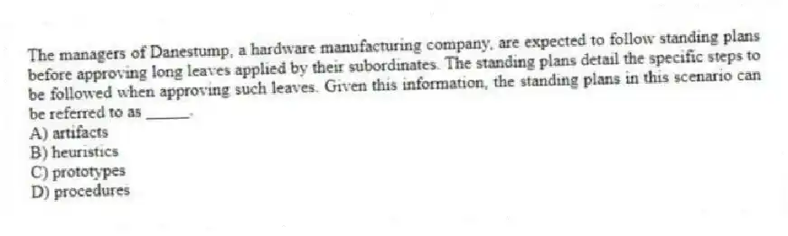 The managers of Danestump, a hardware manufacturing company, are expected to follow standing plans before approving long leaves applied by their subordinates. The standing plans detail the specific steps to be followed when approving such leaves. Given this information, the standing plans in this scenario can be referred to as _____.
A) artifacts
B) heuristics
C) prototypes
D) procedures