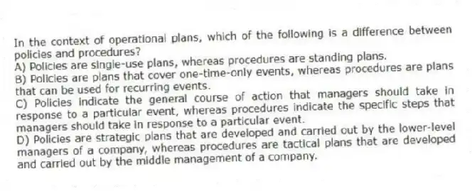 In the context of operational plans, which of the following is a difference between policies and procedures?
A) Policies are single-use plans, whereas procedures are standing plans.
B) Policies are plans that cover one-time-only events, whereas procedures are plans that can be used for recurring events.
C) Policies indicate the general course of action that managers should take in response to a particular event, whereas procedures indicate the specific steps that managers should take in response to a particular event.
D) Policies are strategic plans that are developed and carried out by the lower-level managers of a company, whereas procedures are tactical plans that are developed and carried out by the middle management of a company.