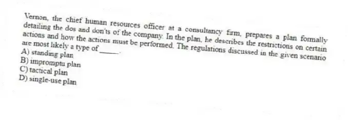 Vernon, the chief human resources officer at a consultancy firm, prepares a plan formally detailing the dos and don'ts of the company. In the plan, he describes the restrictions on certain actions and how the actions must be performed. The regulations discussed in the given scenario are most likely a type of _____.
A) standing plan
B) impromptu plan
C) tactical plan
D) single-use plan