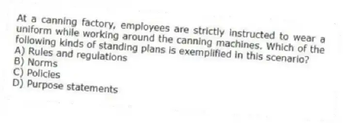 At a canning factory, employees are strictly instructed to wear a uniform while working around the canning machines. Which of the following kinds of standing plans is exemplified in this scenario?
A) Rules and regulations
B) Norms
C) Policies
D) Purpose statements