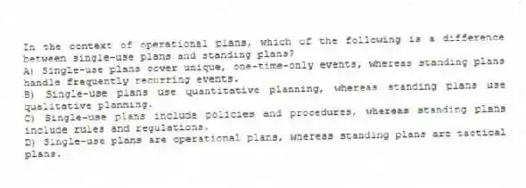 In the context of operational plans, which of the following is a difference between single-use plans and standing plans?
A) Single-use plans cover unique, one-time-only events, whereas standing plans handle frequently recurring events.
B) Single-use plans use quantitative planning, whereas standing plans use qualitative planning.
C) Single-use plans include policies and procedures, whereas standing plans include rules and regulations.
D) Single-use plans are operational plans, whereas standing plans are tactical plans.