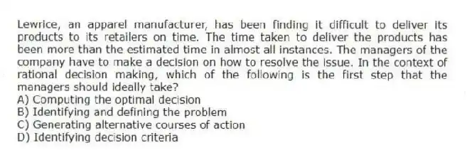 Lewrice, an apparel manufacturer, has been finding it difficult to deliver its products to its retailers on time. The time taken to deliver the products has been more than the estimated time in almost all instances. The managers of the company have to make a decision on how to resolve the issue. In the context of rational decision making, which of the following is the first step that the managers should ideally take?
A) Computing the optimal decision
B) Identifying and defining the problem
C) Generating alternative courses of action
D) Identifying decision criteria