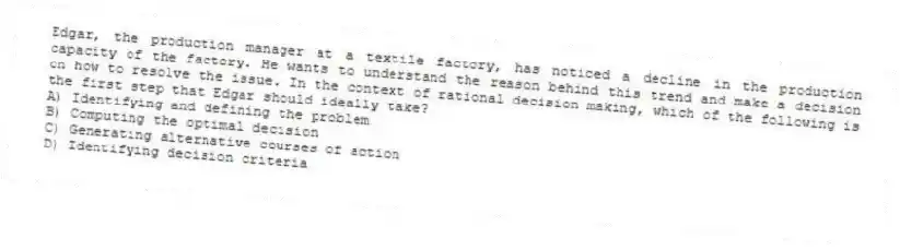 Edgar, the production manager at a textile factory, has noticed a decline in the production capacity of the factory. He wants to understand the reason behind this trend and make a decision on how to resolve the issue. In the context of rational decision making, which of the following is the first step that Edgar should ideally take?
A) Identifying and defining the problem
B) Computing the optimal decision
C) Generating alternative courses of action
D) Identifying decision criteria