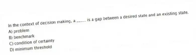 In the context of decision making, a _____ is a gap between a desired state and an existing state.
A) problem
B) benchmark
C) condition of certainty
D) minimum threshold