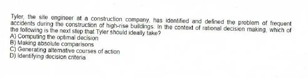 Tyler, the site engineer at a construction company, has identified and defined the problem of frequent accidents during the construction of high-rise buildings. In the context of rational decision making, which of the following is the next step that Tyler should ideally take?
A) Computing the optimal decision
B) Making absolute comparisons
C) Generating alternative courses of action
D) Identifying decision criteria