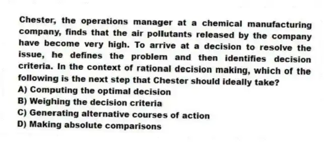 Chester, the operations manager at a chemical manufacturing company, finds that the air pollutants released by the company have become very high. To arrive at a decision to resolve the issue, he defines the problem and then identifies decision criteria. In the context of rational decision making, which of the following is the next step that Chester should ideally take?
A) Computing the optimal decision
B) Weighing the decision criteria
C) Generating alternative courses of action
D) Making absolute comparisons