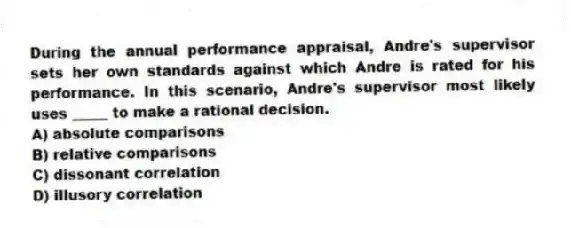 During the annual performance appraisal, Andre's supervisor sets her own standards against which Andre is rated for his performance. In this scenario, Andre's supervisor most likely uses _____ to make a rational decision.
A) absolute comparisons
B) relative comparisons
C) dissonant correlation
D) illusory correlation