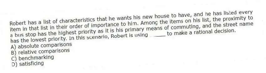 Robert has a list of characteristics that he wants his new house to have, and he has listed every item in that list in their order of importance to him. Among the items on his list, the proximity to a bus stop has the highest priority as it is his primary means of commuting, and the street name has the lowest priority. In this scenario, Robert is using _____ to make a rational decision.
A) absolute comparisons
B) relative comparisons
C) benchmarking
D) satisficing