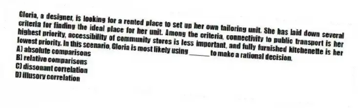 Gloria, a designer, is looking for a rented place to set up her own tailoring unit. She has laid down several criteria for finding the ideal place for her unit. Among the criteria, connectivity to public transport is her highest priority, accessibility of community stores is less important, and fully furnished kitchenette is her lowest priority. In this scenario, Gloria is most likely using _____ to make a rational decision.
A) absolute comparisons
B) relative comparisons
C) dissonant correlation
D) illusory correlation