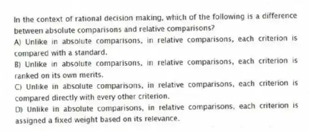 In the context of rational decision making, which of the following is a difference between absolute comparisons and relative comparisons?
A) Unlike in absolute comparisons, in relative comparisons, each criterion is compared with a standard.
B) Unlike in absolute comparisons, in relative comparisons, each criterion is ranked on its own merits.
C) Unlike in absolute comparisons, in relative comparisons, each criterion is compared directly with every other criterion.
D) Unlike in absolute comparisons, in relative comparisons, each criterion is assigned a fixed weight based on its relevance.