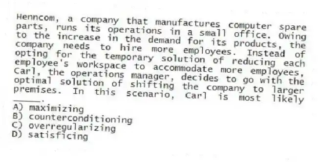Henncom, a company that manufactures computer spare parts, runs its operations in a small office. Owing to the increase in the demand for its products, the company needs to hire more employees. Instead of opting for the temporary solution of reducing each employee's workspace to accommodate more employees, Carl, the operations manager, decides to go with the optimal solution of shifting the company to larger premises. In this scenario, Carl is most likely _____.
A) maximizing
B) counterconditioning
C) overregularizing
D) satisficing