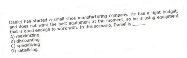 Daniel has started a small shoe manufacturing company. He has a tight budget, and does not want the best equipment at the moment, so he is using equipment that is good enough to work with. In this scenario, Daniel is _____.
A) maximizing
B) discounting
C) specializing
D) satisficing