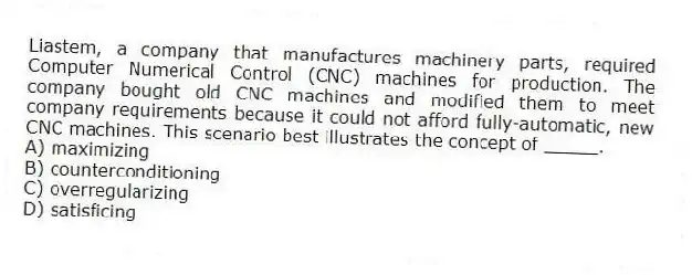 Liastem, a company that manufactures machinery parts, required Computer Numerical Control (CNC) machines for production. The company bought old CNC machines and modified them to meet company requirements because it could not afford fully-automatic, new CNC machines. This scenario best illustrates the concept of _____.
A) maximizing
B) counterconditioning
C) overregularizing
D) satisficing