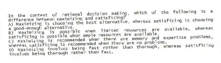 In the context of rational decision making, which of the following is a difference between maximizing and satisficing?
A) Maximizing is choosing the best alternative, whereas satisficing is choosing a good-enough alternative.
B) Maximizing is possible when limited resources are available, whereas satisficing is possible when ample resources are available.
C) Maximizing is recommended when there are memory and expertise problems, whereas satisficing is recommended when there are no problems.
D) Maximizing involves being fast rather than thorough, whereas satisficing involves being thorough rather than fast.
