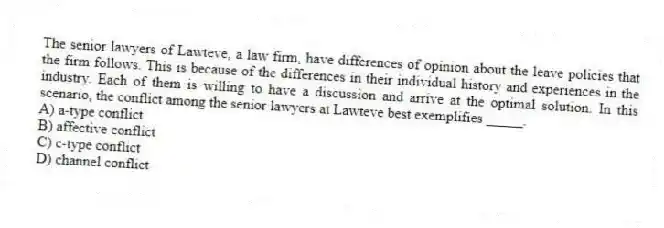 The senior lawyers of Lawteve, a law firm, have differences of opinion about the leave policies that the firm follows. This is because of the differences in their individual history and experiences in the industry. Each of them is willing to have a discussion and arrive at the optimal solution. In this scenario, the conflict among the senior lawyers at Lawteve best exemplifies _____.
A) a-type conflict
B) affective conflict
C) c-type conflict
D) channel conflict