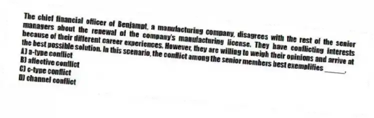 The chief financial officer of Benjampt, a manufacturing company, disagrees with the rest of the senior managers about the renewal of the company's manufacturing license. They have conflicting interests because of their different career experiences. However, they are willing to weigh their opinions and arrive at the best possible solution. In this scenario, the conflict among the senior members best exemplifies _____.
A) a-type conflict
B) affective conflict
C) c-type conflict
D) channel conflict