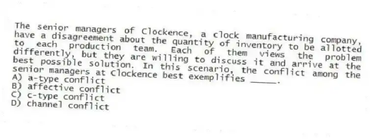 The senior managers of Clockence, a clock manufacturing company, have a disagreement about the quantity of inventory to be allotted to each production team. Each of them views the problem differently, but they are willing to discuss it and arrive at the best possible solution. In this scenario, the conflict among the senior managers at Clockence best exemplifies _____.
A) a-type conflict
B) affective conflict
C) c-type conflict
D) channel conflict