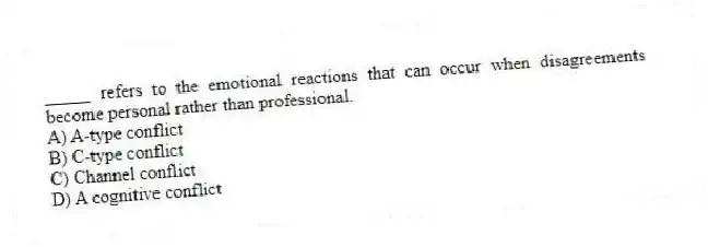 _____ refers to the emotional reactions that can occur when disagreements become personal rather than professional.
A) A-type conflict
B) C-type conflict
C) Channel conflict
D) A cognitive conflict