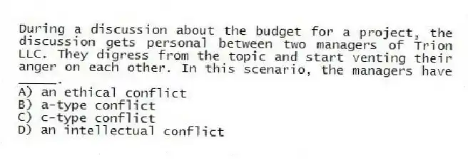During a discussion about the budget for a project, the discussion gets personal between two managers of Trion LLC. They digress from the topic and start venting their anger on each other. In this scenario, the managers have _____.
A) an ethical conflict
B) a-type conflict
C) c-type conflict
D) an intellectual conflict