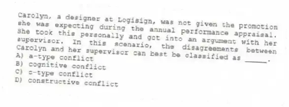 Carolyn, a designer at Logisign, was not given the promotion she was expecting during the annual performance appraisal. She took this personally and got into an argument with her supervisor. In this scenario, the disagreements between Carolyn and her supervisor can best be classified as _____.
A) a-type conflict
B) cognitive conflict
C) c-type conflict
D) constructive conflict