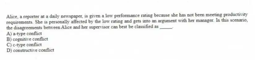 Alice, a reporter at a daily newspaper, is given a low performance rating because she has not been meeting productivity requirements. She is personally affected by the low rating and gets into an argument with her manager. In this scenario, the disagreements between Alice and her supervisor can best be classified as _____.
A) a-type conflict
B) cognitive conflict
C) c-type conflict
D) constructive conflict