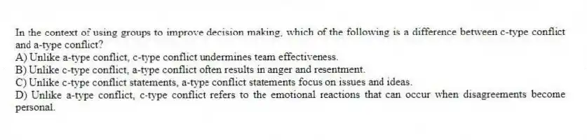 In the context of using groups to improve decision making, which of the following is a difference between c-type conflict and a-type conflict?
A) Unlike a-type conflict, c-type conflict undermines team effectiveness.
B) Unlike c-type conflict, a-type conflict often results in anger and resentment.
C) Unlike c-type conflict statements, a-type conflict statements focus on issues and ideas.
D) Unlike a-type conflict, c-type conflict refers to the emotional reactions that can occur when disagreements become personal.