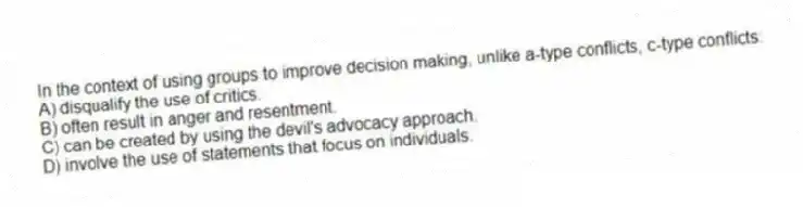 In the context of using groups to improve decision making, unlike a-type conflicts, c-type conflicts:
A) disqualify the use of critics.
B) often result in anger and resentment.
C) can be created by using the devil's advocacy approach.
D) involve the use of statements that focus on individuals.