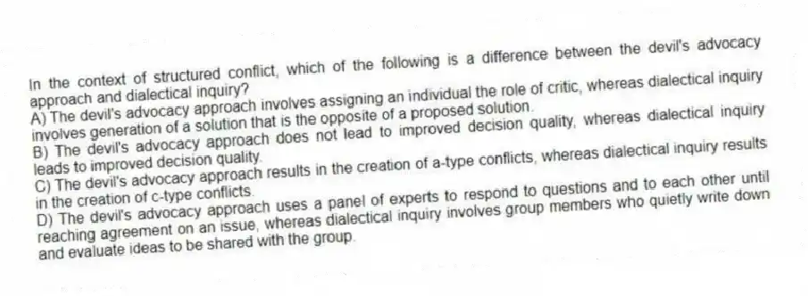 In the context of structured conflict, which of the following is a difference between the devil's advocacy approach and dialectical inquiry?
A) The devil's advocacy approach involves assigning an individual the role of critic, whereas dialectical inquiry involves generation of a solution that is the opposite of a proposed solution.
B) The devil's advocacy approach does not lead to improved decision quality, whereas dialectical inquiry leads to improved decision quality.
C) The devil's advocacy approach results in the creation of a-type conflicts, whereas dialectical inquiry results in the creation of c-type conflicts.
D) The devil's advocacy approach uses a panel of experts to respond to questions and to each other until reaching agreement on an issue, whereas dialectical inquiry involves group members who quietly write down and evaluate ideas to be shared with the group.