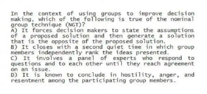 In the context of using groups to improve decision making, which of the following is true of the nominal group technique (NGT)?
A) It forces decision makers to state the assumptions of a proposed solution and then generate a solution that is the opposite of the proposed solution.
B) It closes with a second quiet time in which group members independently rank the ideas presented.
C) It involves a panel of experts who respond to questions and to each other until they reach agreement on an issue.
D) It is known to conclude in hostility, anger, and resentment among the participating group members.