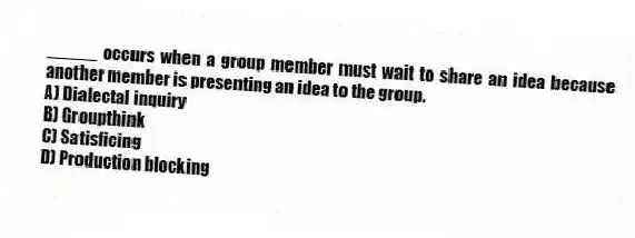 _____ occurs when a group member must wait to share an idea because another member is presenting an idea to the group.
A) Dialectal inquiry
B) Groupthink
C) Satisficing
D) Production blocking