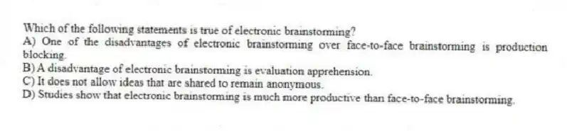 Which of the following statements is true of electronic brainstorming?
A) One of the disadvantages of electronic brainstorming over face-to-face brainstorming is production blocking.
B) A disadvantage of electronic brainstorming is evaluation apprehension.
C) It does not allow ideas that are shared to remain anonymous.
D) Studies show that electronic brainstorming is much more productive than face-to-face brainstorming.