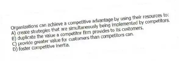 Organizations can achieve a competitive advantage by using their resources to:
A) create strategies that are simultaneously being implemented by competitors.
B) duplicate the value a competitor firm provides to its customers.
C) provide greater value for customers than competitors can.
D) foster competitive inertia.