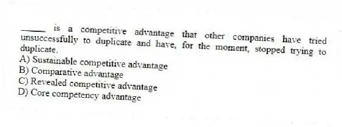 _____ is a competitive advantage that other companies have tried unsuccessfully to duplicate and have, for the moment, stopped trying to duplicate.
A) Sustainable competitive advantage
B) Comparative advantage
C) Revealed competitive advantage
D) Core competency advantage
