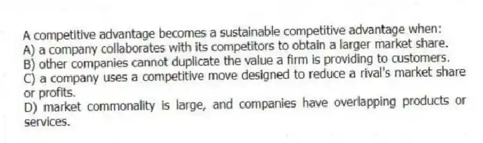 A competitive advantage becomes a sustainable competitive advantage when:
A) a company collaborates with its competitors to obtain a larger market share.
B) other companies cannot duplicate the value a firm is providing to customers.
C) a company uses a competitive move designed to reduce a rival's market share or profits.
D) market commonality is large, and companies have overlapping products or services.