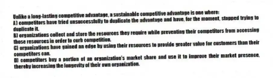 Unlike a long-lasting competitive advantage, a sustainable competitive advantage is one where:
A) competitors have tried unsuccessfully to duplicate the advantage and have, for the moment, stopped trying to duplicate it.
B) organizations collect and store the resources they require while preventing their competitors from accessing those resources in order to curb competition.
C) organizations have gained an edge by using their resources to provide greater value for customers than their competitors can.
D) competitors buy a portion of an organization's market share and use it to improve their market presence, thereby increasing the longevity of their own organization.