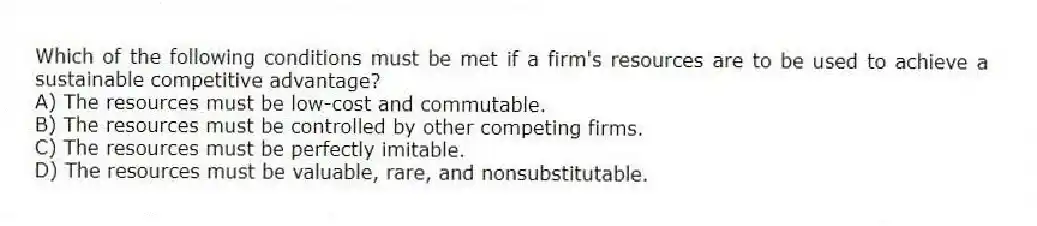 Which of the following conditions must be met if a firm's resources are to be used to achieve a sustainable competitive advantage?
A) The resources must be low-cost and commutable.
B) The resources must be controlled by other competing firms.
C) The resources must be perfectly imitable.
D) The resources must be valuable, rare, and nonsubstitutable.