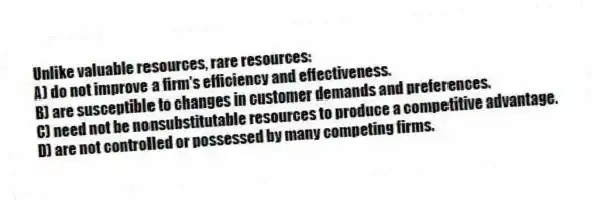 Unlike valuable resources, rare resources:
A) do not improve a firm's efficiency and effectiveness.
B) are susceptible to changes in customer demands and preferences.
C) need not be nonsubstitutable resources to produce a competitive advantage.
D) are not controlled or possessed by many competing firms.