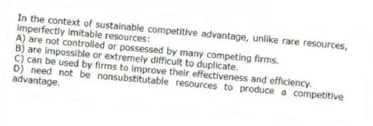 In the context of sustainable competitive advantage, unlike rare resources, imperfectly imitable resources:
A) are not controlled or possessed by many competing firms.
B) are impossible or extremely difficult to duplicate.
C) can be used by firms to improve their effectiveness and efficiency.
D) need not be nonsubstitutable resources to produce a competitive advantage.