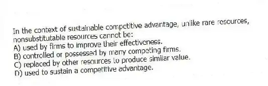 In the context of sustainable competitive advantage, unlike rare resources, nonsubstitutable resources cannot be:
A) used by firms to improve their effectiveness.
B) controlled or possessed by many competing firms.
C) replaced by other resources to produce similar value.
D) used to sustain a competitive advantage.