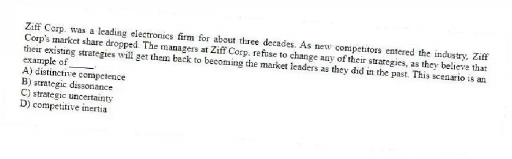 Ziff Corp. was a leading electronics firm for about three decades. As new competitors entered the industry, Ziff Corp's market share dropped. The managers at Ziff Corp. refuse to change any of their strategies, as they believe that their existing strategies will get them back to becoming the market leaders as they did in the past. This scenario is an example of _____.
A) distinctive competence
B) strategic dissonance
C) strategic uncertainty
D) competitive inertia