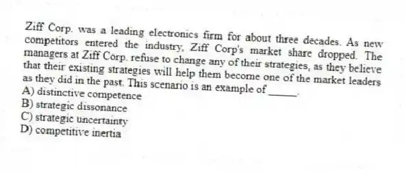 Ziff Corp. was a leading electronics firm for about three decades. As new competitors entered the industry, Ziff Corp's market share dropped. The managers at Ziff Corp. refuse to change any of their strategies, as they believe that their existing strategies will help them become one of the market leaders as they did in the past. This scenario is an example of _____.
A) distinctive competence
B) strategic dissonance
C) strategic uncertainty
D) competitive inertia