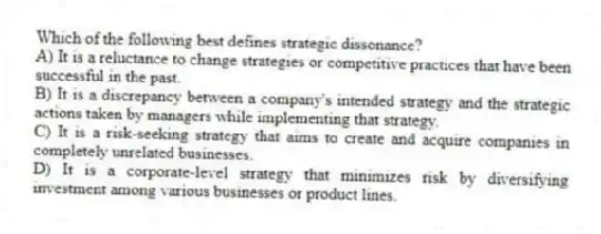 Which of the following best defines strategic dissonance?
A) It is a reluctance to change strategies or competitive practices that have been successful in the past.
B) It is a discrepancy between a company's intended strategy and the strategic actions taken by managers while implementing that strategy.
C) It is a risk-seeking strategy that aims to create and acquire companies in completely unrelated businesses.
D) It is a corporate-level strategy that minimizes risk by diversifying investment among various businesses or product lines.