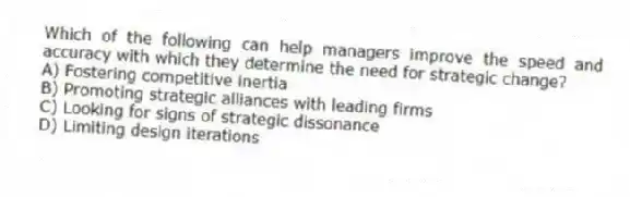 Which of the following can help managers improve the speed and accuracy with which they determine the need for strategic change?
A) Fostering competitive inertia
B) Promoting strategic alliances with leading firms
C) Looking for signs of strategic dissonance
D) Limiting design iterations