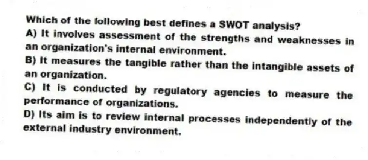 Which of the following best defines a SWOT analysis?
A) It involves assessment of the strengths and weaknesses in an organization's internal environment.
B) It measures the tangible rather than the intangible assets of an organization.
C) It is conducted by regulatory agencies to measure the performance of organizations.
D) Its aim is to review internal processes independently of the external industry environment.