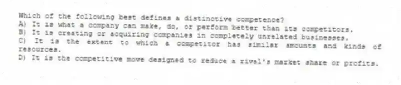 Which of the following best defines a distinctive competence?
A) It is what a company can make, do, or perform better than its competitors.
B) It is creating or acquiring companies in completely unrelated businesses.
C) It is the extent to which a competitor has similar amounts and kinds of resources.
D) It is the competitive move designed to reduce a rival's market share or profits.