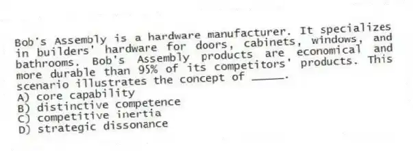 Bob's Assembly is a hardware manufacturer. It specializes in builders' hardware for doors, cabinets, windows, and bathrooms. Bob's Assembly products are economical and more durable than 95% of its competitors' products. This scenario illustrates the concept of _____.
A) core capability
B) distinctive competence
C) competitive inertia
D) strategic dissonance